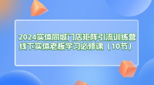 【10772】2024实体同城门店矩阵引流训练营，线下实体老板学习必修课