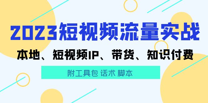 【5811】2023短视频流量实战 本地、短视频IP、带货、知识付费（附工具包 话术 脚本)