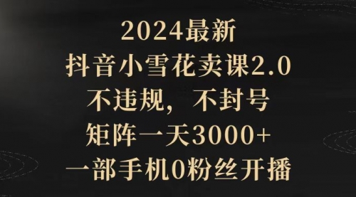 【9547】2024最新抖音小雪花卖课2.0 不违规 不封号 矩阵一天3000+