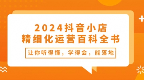 【10498】2024抖音小店-精细化运营百科全书：让你听得懂，学得会，能落地（34节课）