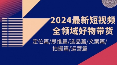 【9714】2024最新短视频全领域好物带货 定位篇/思维篇/选品篇/文案篇/拍摄篇/运营篇