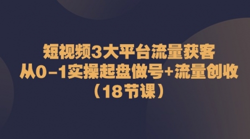 【10511】短视频3大平台·流量 获客：从0-1实操起盘做号+流量 创收（18节课）