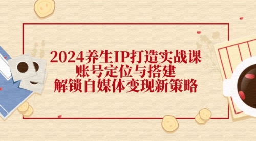 【第11386期】2024养生IP打造实战课：账号定位与搭建，解锁自媒体变现新策略