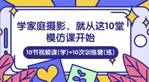 【10306】学家庭 摄影，就从这10堂模仿课开始 ，10节视频课(学)+10次训练营(练)