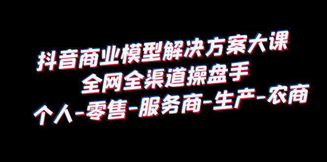 【6332】抖音商业 模型解决方案大课 全网全渠道操盘手 个人-零售-服务商-生产-农商