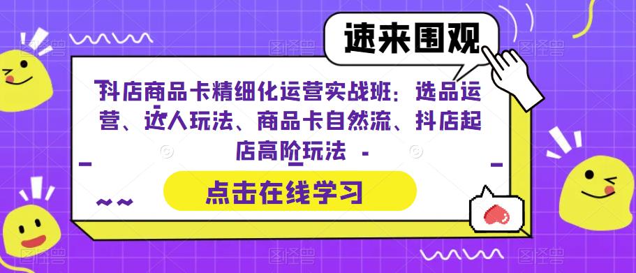 【6518】抖店商品卡精细化运营实操班：选品运营、达人玩法、商品卡自然流、抖店起店