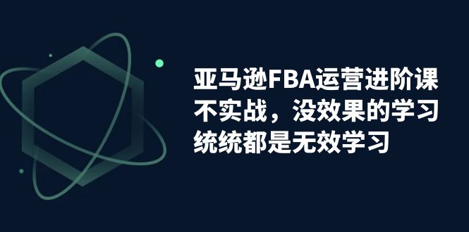 【7268】亚马逊-FBA运营进阶课，不实战，没效果的学习，统统都是无效学习