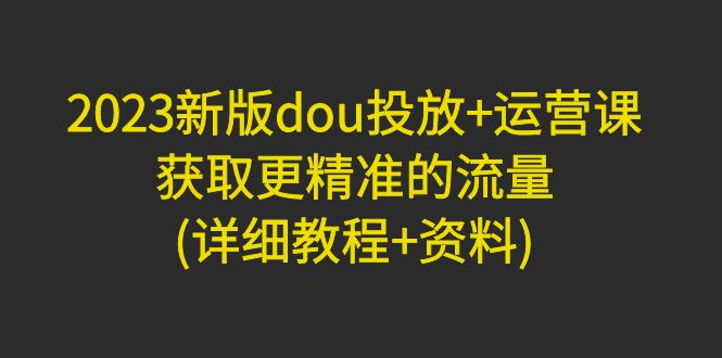 【4946】2023新版dou投放+运营课：获取更精准的流量(详细教程+资料)