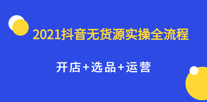 【2513】2021抖音无货源实操全流程，开店+选品+运营，全职兼职都可操作