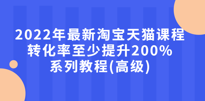 【3125】2022年最新淘宝天猫课程-转化率至少提升200%系列教程(高级)