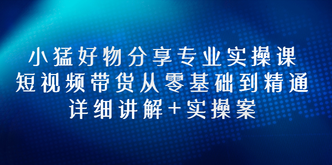 【3130】小猛好物分享专业实操课，短视频带货从零基础到精通，详细讲解+实操案