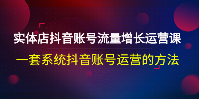 【3144】实体店抖音账号流量增长运营课：一套系统抖音账号运营的方法