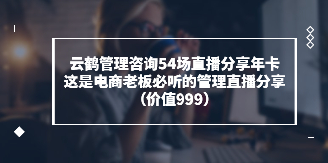 【3743】云鹤管理咨询54场直播分享年卡：这是电商老板必听的管理直播分享（价值999)