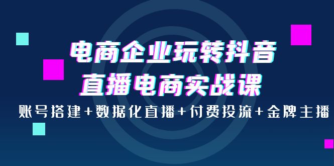 【4047】电商企业玩转抖音直播电商实战课：账号搭建+数据化直播+付费投流+金牌主播