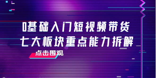 【4138】0基础入门短视频带货，七大板块重点能力拆解，7节精品课4小时干货