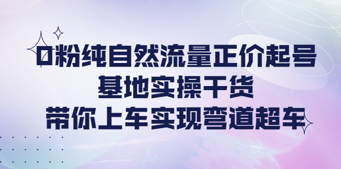 【4281】0粉纯自然流量正价起号基地实操干货，带你上车实现弯道超车