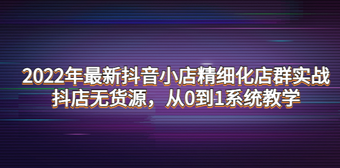 【4317】2022年最新抖音小店精细化店群实战，抖店无货源，从0到1系统教学