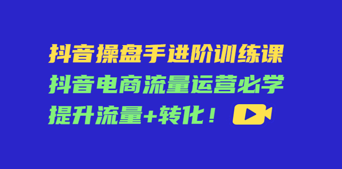 【4500】抖音操盘手进阶训练课：抖音电商流量运营必学，提升流量+转化