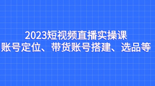 【7134】2023短视频直播实操课，账号定位、带货账号搭建、选品