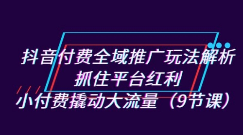 【7205】抖音付费全域推广玩法解析：抓住平台红利，小付费撬动大流量（9节课）