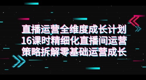 【7895】直播运营-全维度 成长计划，16课时精细化直播间运营策略拆解零基础运营成长