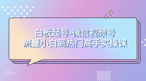 【8198】白板起号-微信视频号流量小白到热门高手实操课