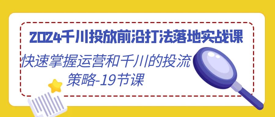 【9131】2024千川投放前沿打法落地实战课，快速掌握运营和千川的投流策略-19节课