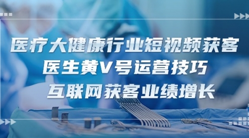 【10289】医疗 大健康行业短视频获客：医生黄V号运营技巧 互联网获客业绩增长-15节