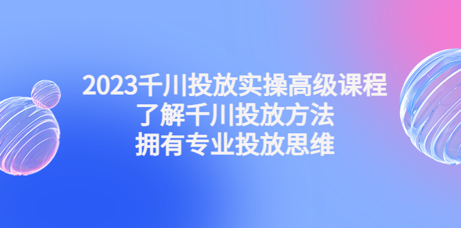 【4801】2023千川投放实操高级课程：了解千川投放方法，拥有专业投放思维