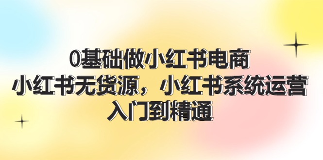 【第11201期】0基础做小红书电商，小红书无货源，小红书系统运营，入门到精通