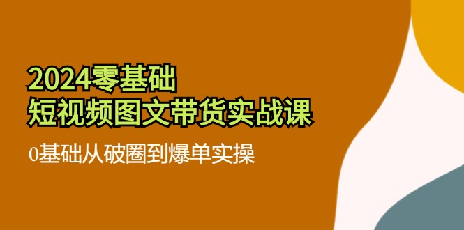 【第11160期】2024零基础·短视频图文带货实战课：0基础从破圈到爆单实操