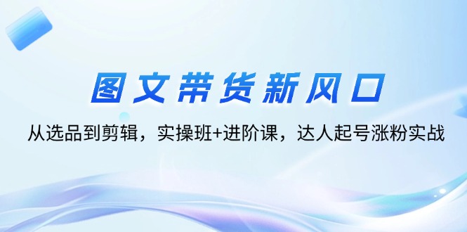 【第11412期】图文带货新风口：从选品到剪辑，实操班+进阶课，达人起号涨粉实战