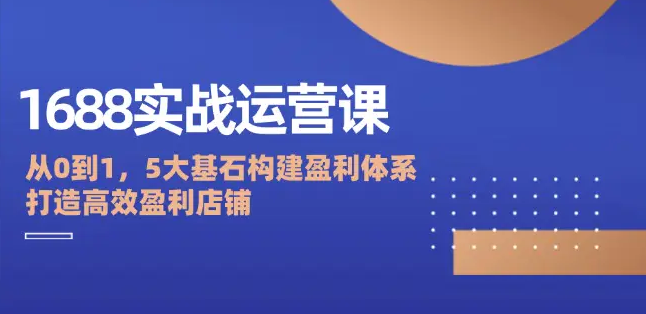 【第11495期】1688实战运营课：从0到1，5大基石构建盈利体系，打造高效盈利店铺